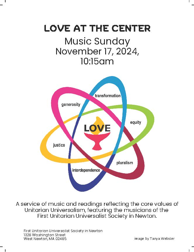 A flyer with a stylized logo resembling an atomic diagram with a lit chalice labeled "Love" at the center, surrounded by the words, "generosity, transformation, equity, pluralism, interdependence, justice." The flyer reads, "Love at the Center - Music Sunday - November 17, 2024, 10:15am - A service of music and readings reflecting the core values of Unitarian Universalism, featuring the musicians of the First Unitarian Universalist Society in Newton. First Unitarian Universalist Society in Newton, 1326 Washington Street, West Newton, MA 02165, image by Tanya Webster"