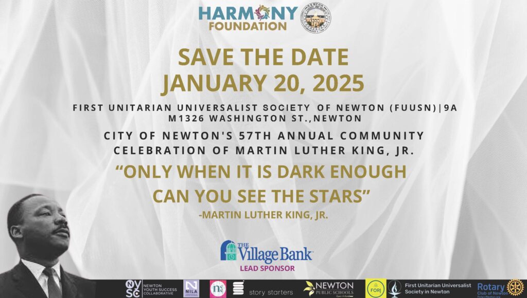 A flyer with a gray patterned background and a black and white headshot of Dr. Martin Luther King, Jr., a Black man with short hair and a mustache wearing a dark suit, white shirt, and tie, with the words, "Harmony Foundation - Save the Date January 20, 2025 - First Unitarian Universalist Society in Newton (FUUSN) | 9am - 1326 Washington St., Newton - City of Newton's 57th Annual Community Celebration of Martin Luther King, Jr. - 'Only when it is dark enough can you see the stars' -Martin Luther King, Jr." with sponsorship logos from The Village Bank (lead sponsor), Newton Youth Success Collaborative, NILA, Story Starters, Newton Public Schools, FORJ, First Unitarian Universalist Society in Newton, Rotary Club of Newton