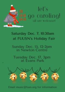 A flyer with a green background showing a penguin dressed in a red stocking cap, red scarf with white stripes, and red boots singing, "FA LA LA LA LA" and a string of five golden jingle bells, with the words, "Let's go caroling! All are welcome! Saturday Dec. 7, 10:30am at FUUSN's Holiday Fair - Sunday, Dec. 15, 12-2pm in Newton Centre - Tuesday Dec. 17, 3pm at Evans Park - Email music@fusn.org for information"